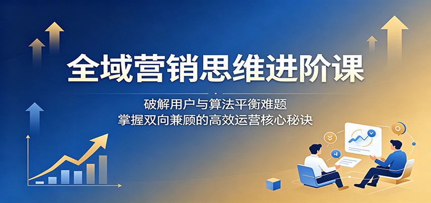 全域营销思维进阶课：破解用户与算法平衡难题，掌握双向兼顾的高效运营核心秘诀-985网创