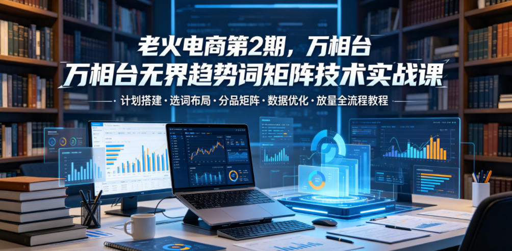 老火电商第2期，万相台无界趋势词矩阵技术实战课，计划搭建・选词布局・分品矩阵・数据优化・放量全流程教程-985网创