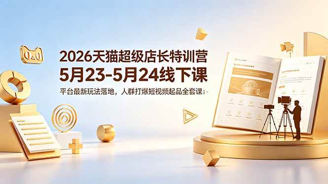 （18741期）2026天猫超级店长特训营5月23-5月24线下课，平台最新玩法落地，人群打爆短视频起品全套课件-985网创