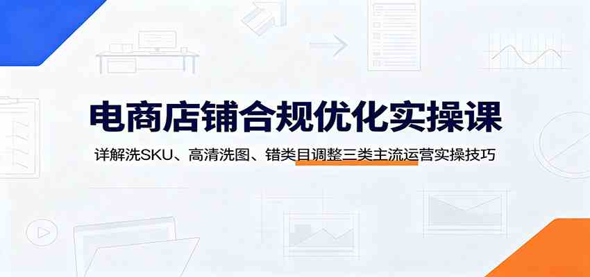 电商店铺合规优化实操课：详解洗SKU、高清洗图、错类目调整三类主流运营实操技巧-985网创