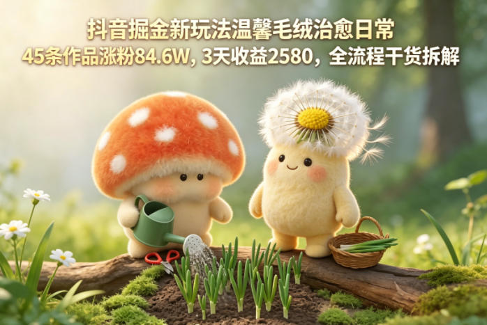 抖音掘金新玩法温馨毛绒治愈日常，45条作品涨粉84.6W，3天收益2580，全流程干货拆解-985网创