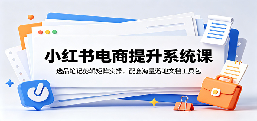 小红书电商提升系统课：选品笔记剪辑矩阵实操，配套海量落地文档工具包-985网创