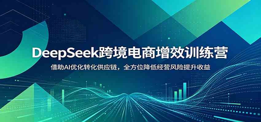 DeepSeek跨境电商增效训练营：借助AI优化转化供应链，全方位降低经营风险提升收益-985网创
