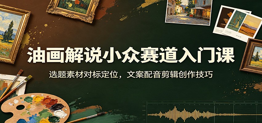油画解说小众赛道入门课：选题素材对标定位，文案配音剪辑创作技巧-985网创