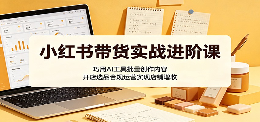 小红书带货实战进阶课：巧用AI工具批量创作内容，开店选品合规运营实现店铺增收-985网创