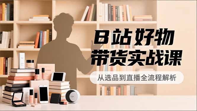 B站好物带货实战课，账号定位、选品拍摄、运营变现，全流程教学，实现UP主月入过万-985网创