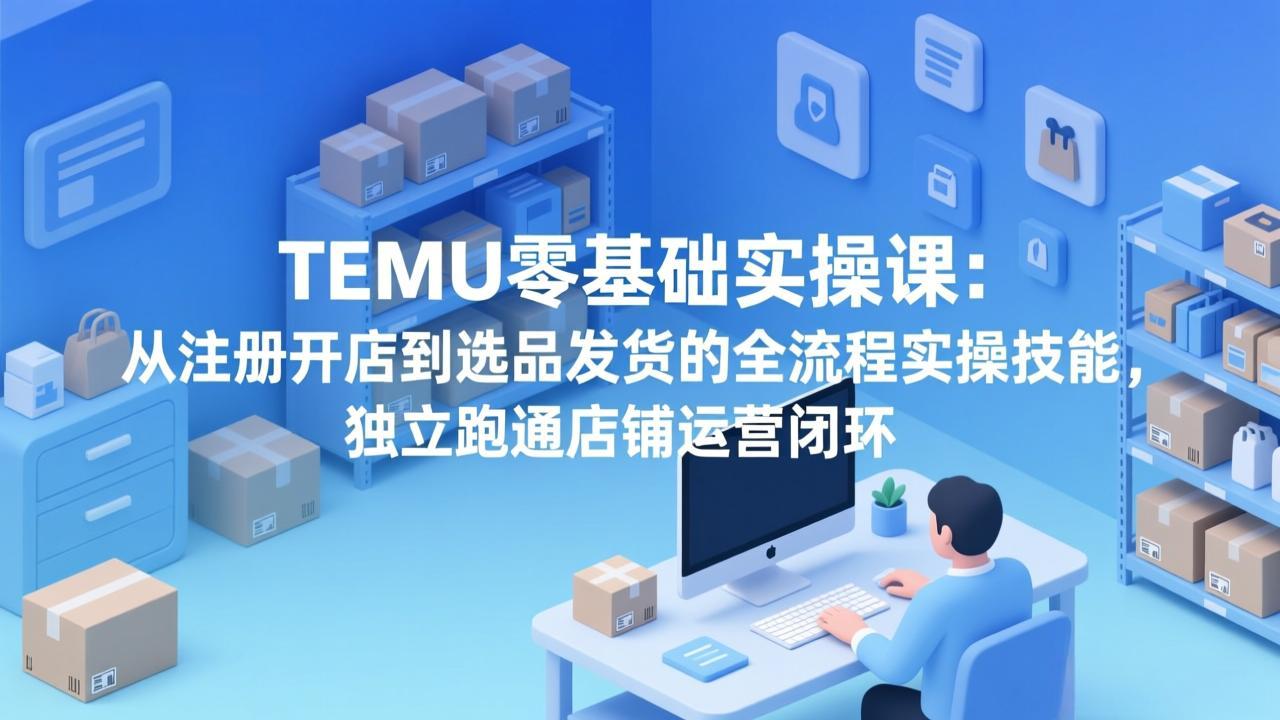 TEMU零基础实操课：从注册开店到选品发货的全流程实操技能，独立跑通店铺运营闭环-985网创