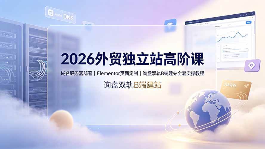 （19276期）2026外贸独立站高阶课·域名服务器部署｜Elementor页面定制｜询盘双轨B端建站全套实操教程-985网创