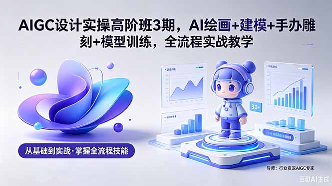 AIGC 设计实操高阶班3期，AI绘画+建模+手办雕刻+模型训练，全流程实战教学(附软件+素材-985网创