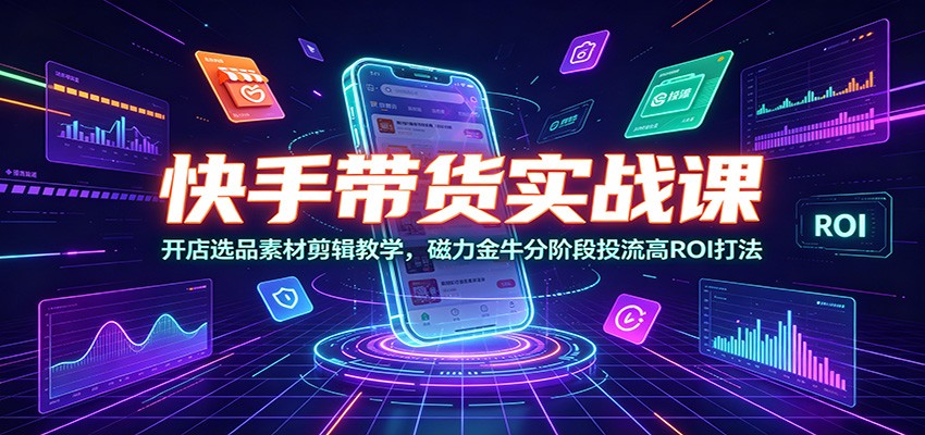 快手带货实战课：开店选品素材剪辑教学，磁力金牛分阶段投流高ROI打法-985网创