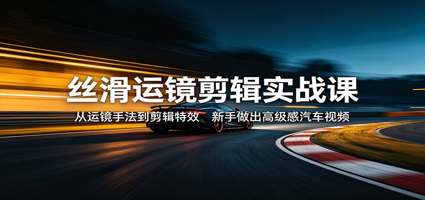 丝滑运镜剪辑实战课：从运镜手法到剪辑特效，新手做出高级感汽车视频-985网创