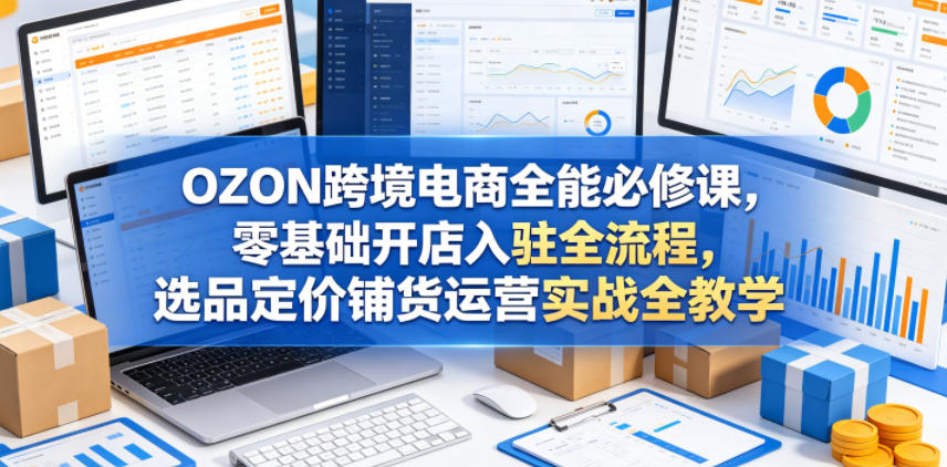 OZON跨境电商全能必修课，零基础开店入驻全流程，选品定价铺货运营实战全教学（更新0605）-985网创