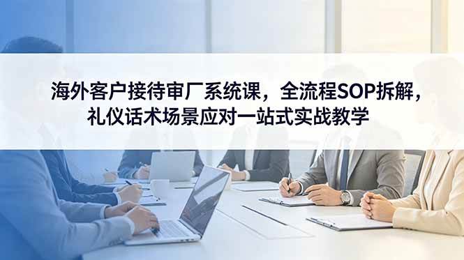 （18772期）海外客户接待审厂系统课，全流程SOP拆解，礼仪话术场景应对一站式实战教学-985网创