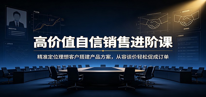 高价值自信销售进阶课：精准定位理想客户搭建产品方案，从容谈价轻松促成订单-985网创