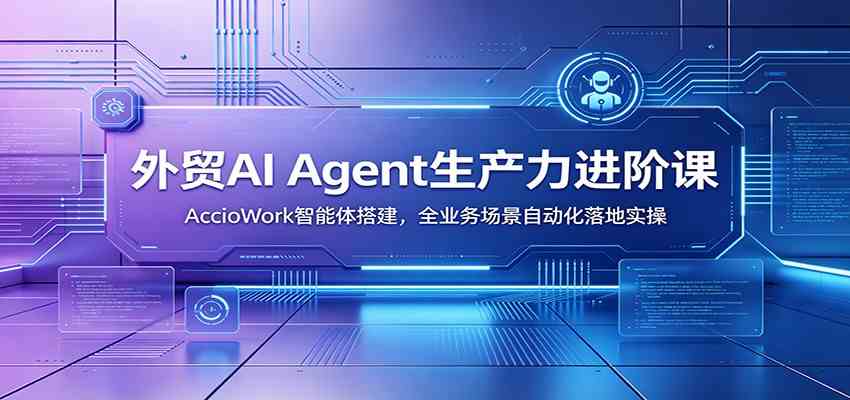 外贸AI Agent生产力进阶课：AccioWork智能体搭建，全业务场景自动化落地实操-985网创