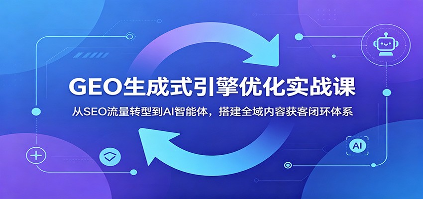 GEO生成式引擎优化实战课：从SEO流量转型到AI智能体，搭建全域内容获客闭环体系-985网创