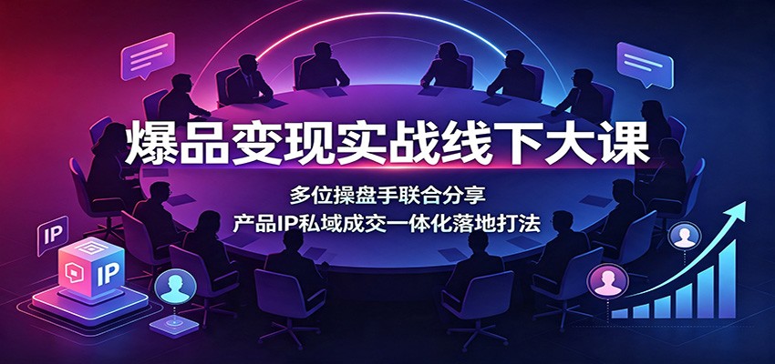 爆品变现实战线下大课：多位操盘手联合分享，产品IP私域成交一体化落地打法-985网创