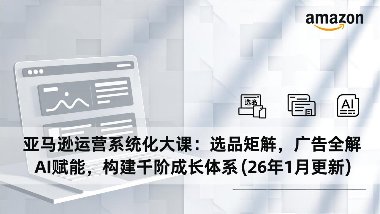 亚马逊运营系统化大课：选品矩阵，广告全解，AI赋能，构建千阶成长体系(26年1月更新-985网创