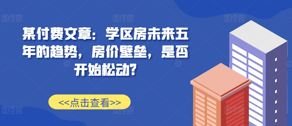某付费文章：学区房未来五年的趋势，房价壁垒，是否开始松动?-985网创