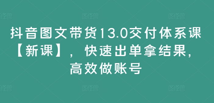 抖音图文带货13.0交付体系课【新课】，快速出单拿结果，高效做账号-985网创