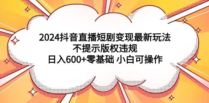 (9305期)2024抖音直播短剧变现最新玩法，不提示版权违规 日入600+零基础 小白可操作-985网创