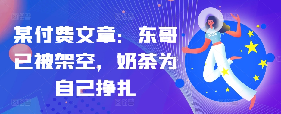 某付费文章：东哥已被架空，奶茶为自己挣扎!!-985网创