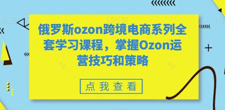 俄罗斯ozon跨境电商系列全套学习课程，掌握Ozon运营技巧和策略-985网创