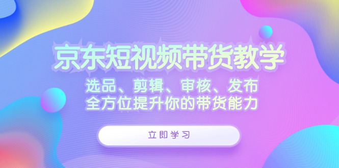 京东短视频带货教学：选品、剪辑、审核、发布，全方位提升你的带货能力-985网创
