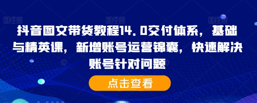 抖音图文带货教程14.0交付体系，基础与精英课，新增账号运营锦囊，快速解决账号针对问题-985网创