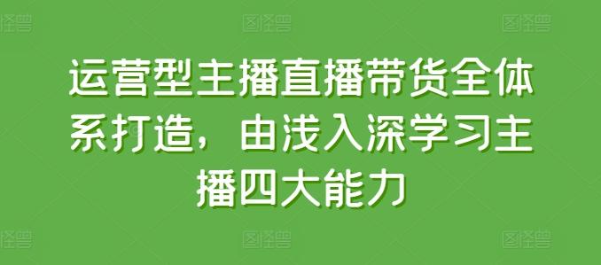运营型主播直播带货全体系打造，由浅入深学习主播四大能力-985网创