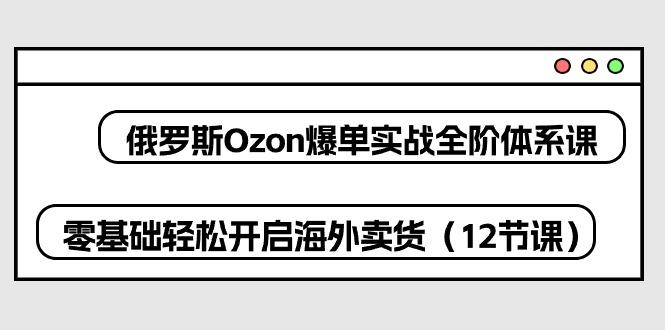 俄罗斯 Ozon-爆单实战全阶体系课，零基础轻松开启海外卖货(12节课-985网创