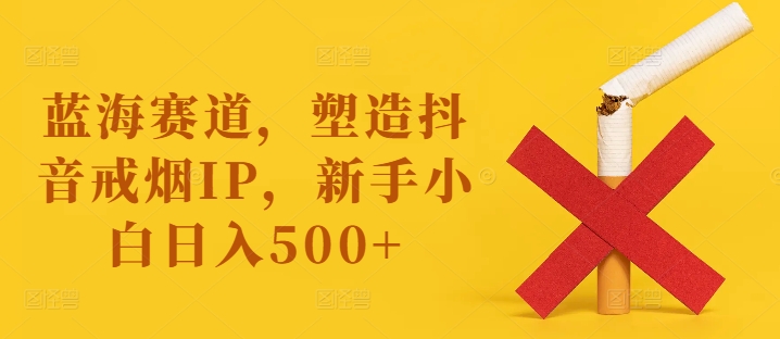 蓝海赛道，塑造抖音戒烟IP，新手小白日入500+【揭秘】-985网创