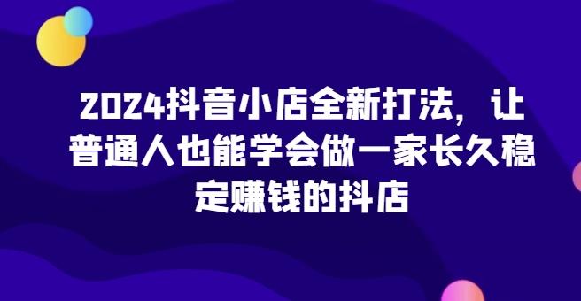 2024抖音小店全新打法，让普通人也能学会做一家长久稳定赚钱的抖店-985网创