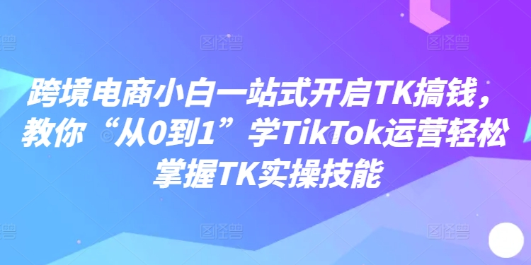 跨境电商小白一站式开启TK搞钱，教你“从0到1”学TikTok运营轻松掌握TK实操技能-985网创