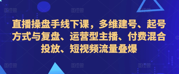 直播操盘手线下课，多维建号、起号方式与复盘、运营型主播、付费混合投放、短视频流量叠爆-985网创