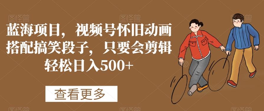 蓝海项目，视频号怀旧动画搭配搞笑段子，只要会剪辑轻松日入500+【揭秘】-985网创