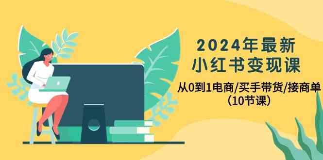 2024年最新小红书变现课，从0到1电商/买手带货/接商单(10节课)-985网创