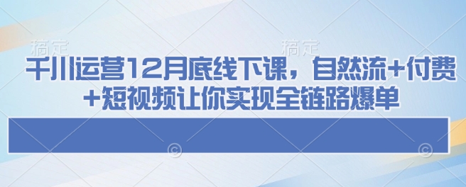 千川运营12月底线下课，自然流+付费+短视频让你实现全链路爆单-985网创