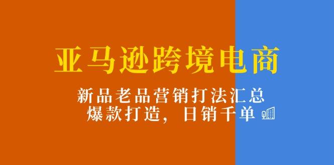 亚马逊跨境电商：新品老品营销打法汇总，爆款打造，日销千单-985网创