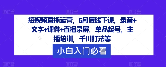 短视频直播运营，6月底线下课，录音+文字+课件+直播录屏，单品起号，主播培训，千川打法等-985网创