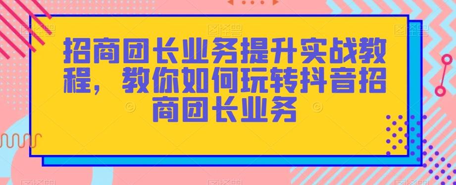 招商团长业务提升实战教程，教你如何玩转抖音招商团长业务-985网创