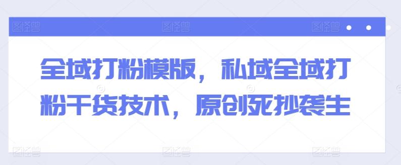 全域打粉模版，私域全域打粉干货技术，原创死抄袭生-985网创