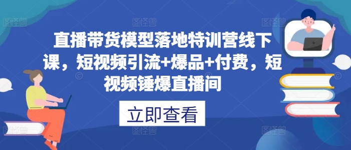 直播带货模型落地特训营线下课，​短视频引流+爆品+付费，短视频锤爆直播间-985网创