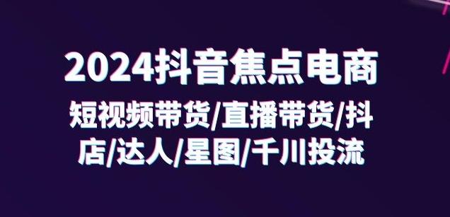 2024抖音焦点电商：短视频带货/直播带货/抖店/达人/星图/千川投流/32节课-985网创