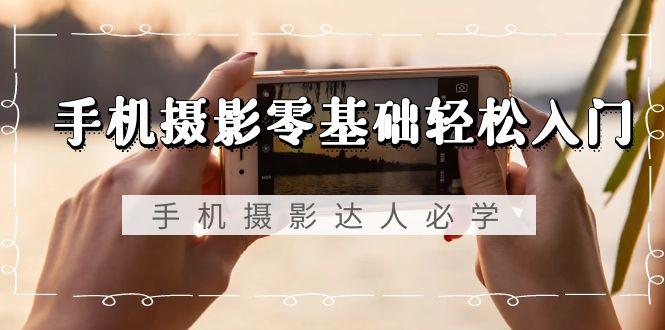 手机摄影零基础轻松入门，手机摄影-达人必学，不限手机品牌-无水印课程-985网创
