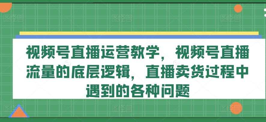 视频号直播运营教学，视频号直播流量的底层逻辑，直播卖货过程中遇到的各种问题-985网创