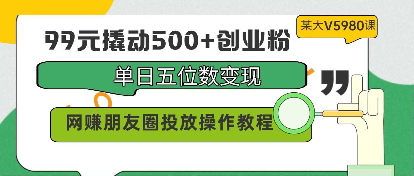 99元撬动500+创业粉，单日五位数变现，网赚朋友圈投放操作教程价值5980！-985网创