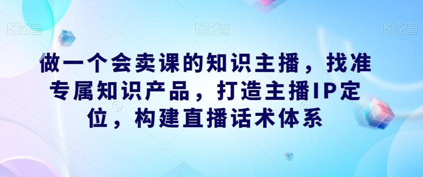 做一个会卖课的知识主播，找准专属知识产品，打造主播IP定位，构建直播话术体系-985网创