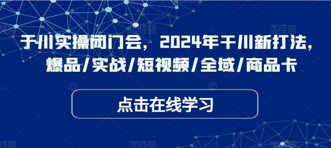 于川实操闭门会，2024年干川新打法，爆品/实战/短视频/全域/商品卡-985网创