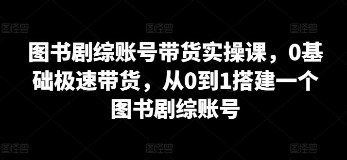 图书剧综账号带货实操课，0基础极速带货，从0到1搭建一个图书剧综账号-985网创